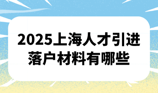 2025上海人才引进落户材料有哪些？最新官方人才引进落户攻略