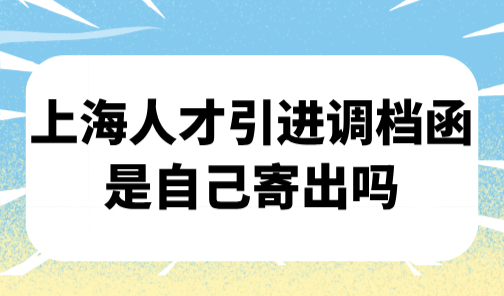上海人才引进调档函是自己寄出吗？2025上海落户办理之如何调档