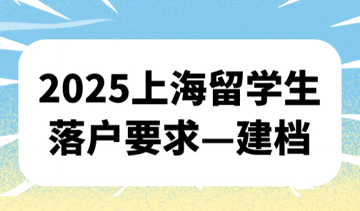 2025上海留学生落户要求，回国第一件事必须建档